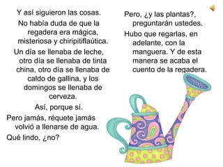 Y así siguieron las cosas.        Pero, ¿y las plantas?,
   No había duda de que la             preguntarán ustedes.
       regadera era mágica,          Hubo que regarlas, en
   misteriosa y chiripitiflaútica.     adelante, con la
  Un día se llenaba de leche,          manguera. Y de esta
    otro día se llenaba de tinta       manera se acaba el
  china, otro día se llenaba de        cuento de la regadera.
       caldo de gallina, y los
     domingos se llenaba de
              cerveza.
         Así, porque sí.
Pero jamás, réquete jamás
  volvió a llenarse de agua.
Qué lindo, ¿no?
 