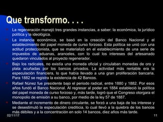 Que transformo. . . .
 La regeneración manejó tres grandes instancias, a saber: la económica, la jurídico
política y la ideológica.
 La instancia económica, se basó en la creación del Banco Nacional y el
establecimiento del papel moneda de curso forzoso. Esta política se unió con una
actitud proteccionista, que se materializó en el establecimiento de una serie de
impuestos de aduanas, aranceles, con lo cual los intereses del artesanado
quedaron vinculados al proyecto regenerador.
 Bajo los radicales, no existía una moneda oficial y circulaban monedas de oro y
plata acuñadas por los bancos privados. La actividad más rentable era la
especulación financiera, lo que había llevado a una gran proliferación bancaria.
Para 1882 se registra la existencia de 42 Bancos.
 Rafael Núnez fue presidente bajo el periodo radical, entre 1880 y 1882. Por esos
años fundó el Banco Nacional. Al regresar al poder en 1884 estableció la política
del papel moneda de curso forzoso y, más tarde, logró que el Congreso otorgara el
monopolio de emisión a su banco, por medio de la ley 57 de 1887.
 Mediante el incremento de dinero circulante, se forzó a una baja de los interese y
se desestimuló la especulación crediticia, lo cual llevó a la quiebra de los bancos
más débiles y a la concentración en solo 14 bancos, diez años más tarde.
02/11/17 11
 