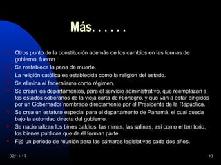 Más. . . . . .
 Otros punto de la constitución además de los cambios en las formas de
gobierno, fueron :
 Se restablece la pena de muerte.
 La religión católica es establecida como la religión del estado.
 Se elimina el federalismo como régimen.
 Se crean los departamentos, para el servicio administrativo, que reemplazan a
los estados soberanos de la vieja carta de Rionegro, y que van a estar dirigidos
por un Gobernador nombrado directamente por el Presidente de la República.
 Se crea un estatuto especial para el departamento de Panamá, el cual queda
bajo la autoridad directa del gobierno.
 Se nacionalizan los bines baldíos, las minas, las salinas, así como el territorio,
los bienes públicos que de él forman parte.
 Fijó un periodo de reunión para las cámaras legislativas cada dos años.
02/11/17 13
 