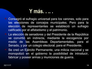 Y más. . .. .
 Consagró el sufragio universal para los varones, solo para
las elecciones de concejos municipales. Pero para la
elección de representantes se estableció un sufragio
calificado por el alfabetismo y el patrimonio.
 La elección de senadores y del Presidente de la República
se convirtió en indirecta, mediante la escogencia por
medio de las Asambleas Departamentales, para el
Senado, y por un colegio electoral, para el Presidente.
 Se creó un Ejército Permanente, una milicia nacional y se
monopolizó en el gobierno la posibilidad de introducir,
fabricar y poseer armas y municiones de guerra.
02/11/17 14
 