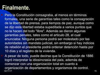 Finalmente.
 Pero la Constitución consagraba, al menos en términos
formales, una serie de garantías tales como la consagración
de la libertad de prensa, para tiempos de paz, aunque como
se dijo esta libertad estaba supeditada a varios puntos que
no la hacen del todo "libre". Además se dieron algunas
garantías penales, tales como el articulo 28, el cual
enunciaba: Ninguna persona podrá ser molestado por las
autoridades sin mandato judicial, sin embargo si hay indicios
de rebelión el presidente podrá ordenar detención hasta por
10 días y el registro de la vivienda.
 A pesar de todo, puede decirse que la Constitución de 1886
logró interpretar la idiosincrasia del país, además de
comenzar con una organización total en cuanto a
organización de departamentos y organismos de control.
02/11/17 15
 