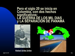 02/11/17 19
Pero el siglo 20 se inicia en
Colombia, con dos hechos
significativos:
LA GUERRA DE LOS MIL DIAS
y LA SEPARACIÓN DE PANAMÁ
Rafael Uribe Uribe
 