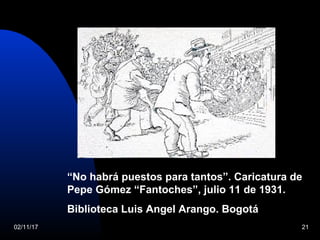 02/11/17 21
“No habrá puestos para tantos”. Caricatura de
Pepe Gómez “Fantoches”, julio 11 de 1931.
Biblioteca Luis Angel Arango. Bogotá
 