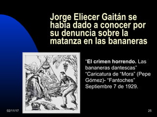 02/11/17 25
Jorge Eliecer Gaitán se
había dado a conocer por
su denuncia sobre la
matanza en las bananeras
“El crimen horrendo. Las
bananeras dantescas”
“Caricatura de “Mora” (Pepe
Gómez)- “Fantoches”
Septiembre 7 de 1929.
 