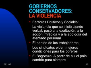 02/11/17 27
GOBIERNOS
CONSERVADORES:
LA VIOLENCIA
 Factores Políticos y Sociales:
La violencia que se inició siendo
verbal, pasó a la exaltación, a la
acción intrépida y a la apología del
atentado personal.
 El partido de los trabajadores:
Los sindicatos piden mejores
condiciones para los obreros
 El Bogotazo: A partir de allí el país
cambío para siempre
 