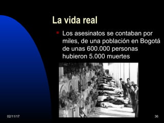 02/11/17 36
La vida real
 Los asesinatos se contaban por
miles, de una población en Bogotá
de unas 600.000 personas
hubieron 5.000 muertes
 