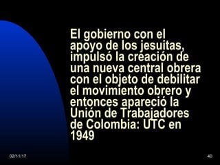 02/11/17 40
El gobierno con el
apoyo de los jesuitas,
impulsó la creación de
una nueva central obrera
con el objeto de debilitar
el movimiento obrero y
entonces apareció la
Unión de Trabajadores
de Colombia: UTC en
1949
 
