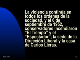 02/11/17 42
La violencia continúa en
todos los órdenes de la
sociedad, y el 6 de
septiembre de 1952,
conservadores incendiaron
“El Tiempo” y el
“Espectador”, la sede de la
Dirección Liberal y la casa
de Carlos Lleras.
 
