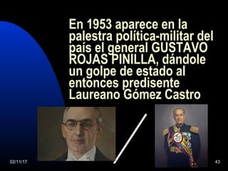 02/11/17 43
En 1953 aparece en la
palestra política-militar del
país el general GUSTAVO
ROJAS PINILLA, dándole
un golpe de estado al
entonces predisente
Laureano Gómez Castro
 