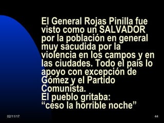 02/11/17 44
El General Rojas Pinilla fue
visto como un SALVADOR
por la población en general
muy sacudida por la
violencia en los campos y en
las ciudades. Todo el país lo
apoyo con excepción de
Gómez y el Partido
Comunista.
El pueblo gritaba:
“ceso la horrible noche”
 
