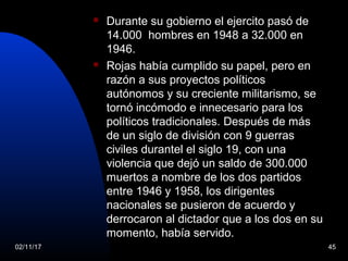 02/11/17 45
 Durante su gobierno el ejercito pasó de
14.000 hombres en 1948 a 32.000 en
1946.
 Rojas había cumplido su papel, pero en
razón a sus proyectos políticos
autónomos y su creciente militarismo, se
tornó incómodo e innecesario para los
políticos tradicionales. Después de más
de un siglo de división con 9 guerras
civiles durantel el siglo 19, con una
violencia que dejó un saldo de 300.000
muertos a nombre de los dos partidos
entre 1946 y 1958, los dirigentes
nacionales se pusieron de acuerdo y
derrocaron al dictador que a los dos en su
momento, había servido.
 