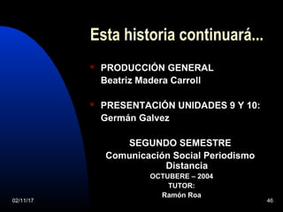 02/11/17 46
Esta historia continuará...
 PRODUCCIÓN GENERAL
Beatriz Madera Carroll
 PRESENTACIÓN UNIDADES 9 Y 10:
Germán Galvez
SEGUNDO SEMESTRE
Comunicación Social Periodismo
Distancia
OCTUBERE – 2004
TUTOR:
Ramón Roa
 