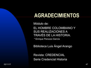 02/11/17 47
AGRADECIMIENTOS
Módulo de:
EL HOMBRE COLOMBIANO Y
SUS REALIZACIONES A
TRAVÉS DE LA HISTORIA.
•* Enrique Perozzo García
Biblioteca Luis Ángel Arango
Revista: CREDENCIAL
Serie Credencial Historia
 
