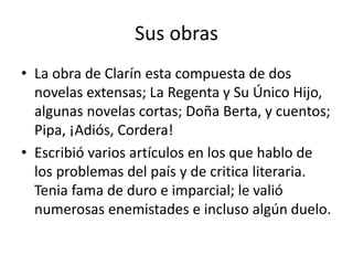 Sus obras
• La obra de Clarín esta compuesta de dos
novelas extensas; La Regenta y Su Único Hijo,
algunas novelas cortas; Doña Berta, y cuentos;
Pipa, ¡Adiós, Cordera!
• Escribió varios artículos en los que hablo de
los problemas del país y de critica literaria.
Tenia fama de duro e imparcial; le valió
numerosas enemistades e incluso algún duelo.
 