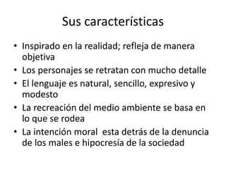 Sus características
• Inspirado en la realidad; refleja de manera
objetiva
• Los personajes se retratan con mucho detalle
• El lenguaje es natural, sencillo, expresivo y
modesto
• La recreación del medio ambiente se basa en
lo que se rodea
• La intención moral esta detrás de la denuncia
de los males e hipocresía de la sociedad
 