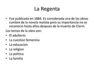 La Regenta
• Fue publicada en 1884. Es considerada una de las obras
cumbre de la novela realista pero su importancia no se
reconocio hasta años despues de la muerte de Clarin.
Los temas de la obra son:
• El adulterio
• La cuestion femenina
• La educacion
• La religion
• La politica
• La familia
 