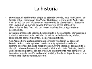 La historia
• En Vetusta, el nombre tras el que se esconde Oviedo, vive Ana Ozores, de
familia noble, casada con don Víctor Quintanar, regente de la Audiencia.
Ana se casó con don Víctor en un matrimonio de conveniencia. Bastante
más joven que su marido, su vida transcurre entre la soledad y el
aburrimiento. Esta frustrada por no ser madre y busca algo mejor y
desconocido.
• Vetusta representa la sociedad española de la Restauración. Clarín crítica a
todos los estamentos de la ciudad: la aristocracia decadente, el clero
corrupto, las damas hipócritas, los partidos políticos.
• Ana Azores tiene un temperamento sensible y soñador. Su confesor,
Fermín de Pas, la decepciona cuando intenta aprovecharse de ella.
Termina entonces teniendo relaciones con Álvaro Mesía, el don Juan de la
ciudad., quien se bate en duelo con don Victor y lo mata. Vetusta, siendo
una sociedad hipócrita, condenara a Ana el aislamiento mas completo. La
importancia de la presión ambiental, social, sobre la protagonista acerca la
novela a las teorías del Naturalismo.
 