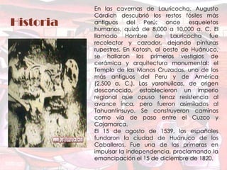 En las cavernas de Lauricocha, Augusto
           Cárdich descubrió los restos fósiles más
Historia   antiguos del Perú: once esqueletos
           humanos, quizá de 8.000 a 10.000 a. C. El
           llamado Hombre de Lauricocha fue
           recolector y cazador, dejando pinturas
           rupestres. En Kotosh, al oeste de Huánuco,
           se hallaron los primeros vestigios de
           cerámica y arquitectura monumental: el
           Templo de las Manos Cruzadas, uno de los
           más antiguos del Peru y de América
           (2.500 a. C.). Los yarohuilcas, de origen
           desconocido, establecieron un imperio
           regional que opuso tenaz resistencia al
           avance inca, pero fueron asimilados al
           Tahuantinsuyo. Se construyeron caminos
           como vía de paso entre el Cuzco y
           Cajamarca.
           El 15 de agosto de 1539, los españoles
           fundaron la ciudad de Huánuco de los
           Caballeros. Fue una de las primeras en
           impulsar la independencia, proclamando la
           emancipación el 15 de diciembre de 1820.
 