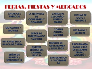 FERIAS, FIESTAS Y MERCADOS
    CH'IARAJE /    LA FESTIVIDAD    CARNAVAL
                                                    LUCHAS DE
     ENERO 20            DE         CUSQUEÑO -
                                                     TOQTO /
                   COMPADRES Y       FEBRERO
                                                    FEBRERO 2
                     COMADRE          MARZO

  QOYLLORITY /
                                      CORPUS       INTI RAYMI /
   MOVIBLE
                                      CHRISTI /      JUNIO 24
                     SEÑOR DE
                                      MOVIBLE
                   TORRECHAYOC
                     / MOVIBLE
INTI RAYMI EN LA
                                   FESTEJOS DE
HUACA DE CHENA                                     PACHAMAMA
                                   QUILLABAMBA
                      NUESTRA                      RAYMI O DÍA
                                   / JULIO 25-29
                    SEÑORA DEL                     DE LA MADRE
                     CARMEN /                        TIERRA /
     SEÑOR DE         JULIO 16                      AGOSTO 1
     HUANCA /                      SANTURANTICU
   SEPTIEMBRE 14                   Y / DICIEMBRE
                                         24
 