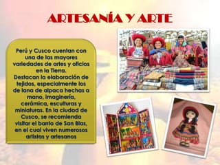 ARTESANÍA Y ARTE

 Perú y Cusco cuentan con
      una de las mayores
variedades de artes y oficios
           en la Tierra.
Destacan la elaboración de
 tejidos, especialmente los
de lana de alpaca hechas a
       mano, imaginería,
    cerámica, esculturas y
 miniaturas. En la ciudad de
    Cusco, se recomienda
 visitar el barrio de San Blas,
 en el cual viven numerosos
      artistas y artesanos
 