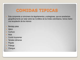 COMIDAS TIPICAS
   Esta comprende un sinnúmero de departamentos y subregiones, que se caracterizan
    geográficamente por estar sobre las Cordillera de los Andes colombianos, hemos hecho
    una recopilación de los mismos:

 Bandeja paisa
 Ajiaco
 Cuchuco
 Mute
 Cocido boyacense
 Tamales tolimense
 Piquete
 Fritanga
 Changua
 