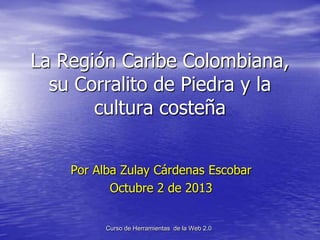 La Región Caribe Colombiana,
su Corralito de Piedra y la
cultura costeña
Por Alba Zulay Cárdenas Escobar
Octubre 2 de 2013
Curso de Herramientas de la Web 2.0
 