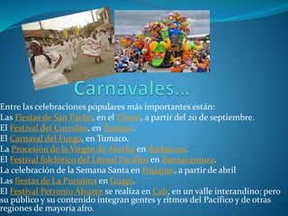 Entre las celebraciones populares más importantes están:
Las Fiestas de San Pacho, en el Chocó, a partir del 20 de septiembre.
El Festival del Currulao, en Tumaco.
El Carnaval del Fuego, en Tumaco.
La Procesión de la Virgen de Atocha en Barbacoas.
El Festival folclórico del Litoral Pacífico en Buenaventura.
La celebración de la Semana Santa en Popayan, a partir de abril
Las fiestas de La Purísima en Guapi.
El Festival Petronio Álvarez se realiza en Cali, en un valle interandino; pero
su público y su contenido integran gentes y ritmos del Pacífico y de otras
regiones de mayoría afro.
 