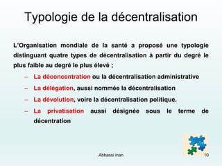 Typologie de la décentralisation
L’Organisation mondiale de la santé a proposé une typologie
distinguant quatre types de décentralisation à partir du degré le
plus faible au degré le plus élevé ;
– La déconcentration ou la décentralisation administrative
– La délégation, aussi nommée la décentralisation
– La dévolution, voire la décentralisation politique.
– La privatisation aussi désignée sous le terme de
décentration
Abbassi inan 10
 