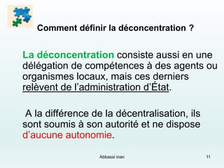 Comment définir la déconcentration ?
La déconcentration consiste aussi en une
délégation de compétences à des agents ou
organismes locaux, mais ces derniers
relèvent de l’administration d’État.
A la différence de la décentralisation, ils
sont soumis à son autorité et ne dispose
d’aucune autonomie.
Abbassi inan 11
 