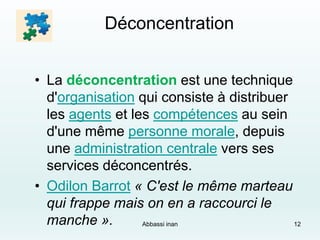 Déconcentration
• La déconcentration est une technique
d'organisation qui consiste à distribuer
les agents et les compétences au sein
d'une même personne morale, depuis
une administration centrale vers ses
services déconcentrés.
• Odilon Barrot « C'est le même marteau
qui frappe mais on en a raccourci le
manche ». Abbassi inan 12
 