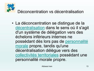 Déconcentration vs décentralisation
• La déconcentration se distingue de la
décentralisation dans le sens où il s'agit
d'un système de délégation vers des
échelons inférieurs internes ne
possédant dès lors pas de personnalité
morale propre, tandis qu'une
décentralisation délègue vers des
collectivités territoriales possédant une
personnalité morale propre.
Abbassi inan 13
 