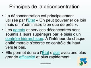 Principes de la déconcentration
• La déconcentration est principalement
utilisée par l'État « On peut gouverner de loin
mais on n'administre bien que de près ».
• Les agents et services déconcentrés sont
soumis à leurs supérieurs par le biais d'un
contrôle hiérarchique. À l'intérieur de chaque
entité morale s'exerce ce contrôle du haut
vers le bas.
• Elle permet donc à l'État d'agir avec une plus
grande efficacité et plus rapidement.
Abbassi inan 14
 
