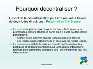 Pourquoi décentraliser ?
• L’esprit de la décentralisation peut être résumé à travers
de deux idées directrices : Proximité et Cohérence.
– La proximité permet aux citoyens de mieux faire valoir leurs
préférences et leurs arbitrages par le biais d’outils de démocratie
participative.
• sachant que la proximité favorise la mobilisation des citoyens
• une représentation institutionnelle en prise avec les réalités locales.
– La cohérence naît de la prise en compte de l’ensemble des
politiques et de leurs interactions sur un territoire, interactions
toujours plus complexes à mesure que l’on s’éloigne de leur lieu
d’élaboration.
Abbassi inan 15
 