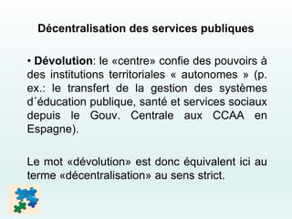 Décentralisation des services publiques
• Dévolution: le «centre» confie des pouvoirs à
des institutions territoriales « autonomes » (p.
ex.: le transfert de la gestion des systèmes
d´éducation publique, santé et services sociaux
depuis le Gouv. Centrale aux CCAA en
Espagne).
Le mot «dévolution» est donc équivalent ici au
terme «décentralisation» au sens strict.
 