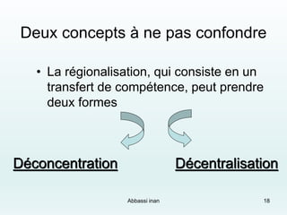 Deux concepts à ne pas confondre
• La régionalisation, qui consiste en un
transfert de compétence, peut prendre
deux formes
Déconcentration Décentralisation
Abbassi inan 18
 