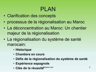 PLAN
• Clarification des concepts
• processus de la régionalisation au Maroc
• La déconcentration au Maroc: Un chantier
majeur de la régionalisation
• La régionalisation du système de santé
marocain:
• Historique
• Chantiers en cours
• Défis de la régionalisation du système de santé
• Expérience espagnole
• Clés de la réussite 2Abbassi inan
 