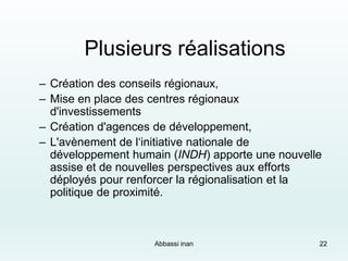 Plusieurs réalisations
– Création des conseils régionaux,
– Mise en place des centres régionaux
d'investissements
– Création d'agences de développement,
– L'avènement de l‘initiative nationale de
développement humain (INDH) apporte une nouvelle
assise et de nouvelles perspectives aux efforts
déployés pour renforcer la régionalisation et la
politique de proximité.
Abbassi inan 22
 