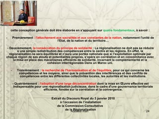 cette conception générale doit être élaborée en s'appuyant sur quatre fondamentaux, à savoir :
- Premièrement : l'attachement aux sacralités et aux constantes de la nation, notamment l'unité de
l'Etat, de la nation et du territoire…
- Deuxièmement, la consécration du principe de solidarité : La régionalisation ne doit pas se réduire
à une simple redistribution des compétences entre le centre et les régions. En effet, la
régionalisation ne sera équilibrée et n'aura une portée nationale que si l'exploitation optimale par
chaque région de ses atouts et potentialités propres, s'opère en corrélation et en concomitance avec
la mise en place des mécanismes efficients de solidarité, incarnant la complémentarité et la
cohésion interrégionales Dans un Maroc uni.
- Troisièmement : la recherche de l'harmonisation et de l'équilibre, pour ce qui concerne les
compétences et les moyens, ainsi que la prévention des interférences et des conflits de
compétences entre les différentes collectivités locales, les autorités et les institutions.
- Quatrièmement : l'adoption d'une large déconcentration dont la mise en Œuvre effective est
indispensable pour une régionalisation judicieuse, dans le cadre d'une gouvernance territoriale
efficiente, fondée sur la corrélation et la convergence.
Extrait du Discours Royal du 3 janvier 2010
à l’occasion de l’installation
de la Commission Consultative
de la Régionalisation
Abbassi inan 24
 