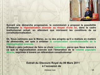 Suivant une démarche progressive, la commission a proposé la possibilité
d’instaurer la régionalisation avancée au moyen d’une loi, dans le cadre
institutionnel actuel, en attendant que mûrissent les conditions de sa
constitutionnalisation.
Or, Nous estimons que le Maroc, au vu des progrès qu’il a réalisés en matière
de démocratie, est apte à entamer la consécration constitutionnelle de la
régionalisation avancée.
Il Nous a paru judicieux de faire ce choix audacieux, parce que Nous tenons à
ce que la régionalisation avancée soit l’émanation de la volonté populaire
directe, exprimée à travers un référendum constitutionnel
Extrait du Discours Royal du 09 Mars 2011
à l’occasion de
Abbassi inan 28
 