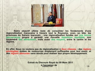 Notre objectif ultime reste de consolider les fondements d’une
régionalisation marocaine à travers tout le Royaume, avec, en tête, les
provinces du Sahara marocain , une régionalisation fondée sur une bonne
gouvernance propre à garantir une nouvelle répartition équitable, non
seulement des attributions, mais aussi des moyens, entre le centre et les
régions.
En effet, Nous ne voulons pas de régionalisation à deux vitesses : des régions
privilégiées dotées de ressources amplement suffisantes pour leur essor, et
des régions démunies sans atouts pour réaliser leur propre développement.
Extrait du Discours Royal du 09 Mars 2011
à l’occasion deAbbassi inan 29
 