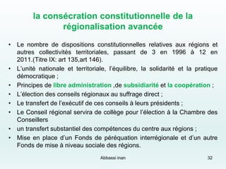 la consécration constitutionnelle de la
régionalisation avancée
• Le nombre de dispositions constitutionnelles relatives aux régions et
autres collectivités territoriales, passant de 3 en 1996 à 12 en
2011.(Titre IX: art 135,art 146).
• L’unité nationale et territoriale, l’équilibre, la solidarité et la pratique
démocratique ;
• Principes de libre administration ,de subsidiarité et la coopération ;
• L’élection des conseils régionaux au suffrage direct ;
• Le transfert de l’exécutif de ces conseils à leurs présidents ;
• Le Conseil régional servira de collège pour l’élection à la Chambre des
Conseillers
• un transfert substantiel des compétences du centre aux régions ;
• Mise en place d’un Fonds de péréquation interrégionale et d’un autre
Fonds de mise à niveau sociale des régions.
32Abbassi inan
 