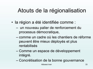 Atouts de la régionalisation
• la région a été identifiée comme :
– un nouveau palier de renforcement du
processus démocratique,
– comme un cadre où les chantiers de réforme
peuvent être mieux déployés et plus
rentabilisés
– Comme un espace de développement
intégré.
– Concrétisation de la bonne gouvernance
Abbassi inan 33
 
