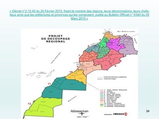 « Décret n°2.15.40 du 20 Février 2015, fixant le nombre des régions, leurs dénominations, leurs chefs-
lieux ainsi que les préfectures et provinces qui les composent, publié au Bulletin Officiel n° 6340 du 05
Mars 2015 »
34Abbassi inan
 