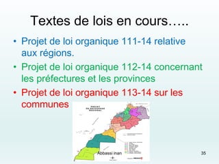 Textes de lois en cours…..
• Projet de loi organique 111-14 relative
aux régions.
• Projet de loi organique 112-14 concernant
les préfectures et les provinces
• Projet de loi organique 113-14 sur les
communes
35Abbassi inan
 