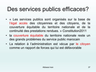 Des services publics efficaces?
• « Les services publics sont organisés sur la base de
l’égal accès des citoyennes et des citoyens, de la
couverture équitable du territoire nationale et de la
continuité des prestations rendues. » Constitution2011
• la couverture équitable du territoire nationale reste un
des grands problèmes du service public marocain
• La relation à l’administration est vécue par le citoyen
comme un rapport de forces qui lui est défavorable
37Abbassi inan
 