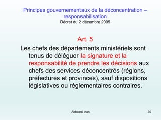 Principes gouvernementaux de la déconcentration –
responsabilisation
Décret du 2 décembre 2005
Art. 5
Les chefs des départements ministériels sont
tenus de déléguer la signature et la
responsabilité de prendre les décisions aux
chefs des services déconcentrés (régions,
préfectures et provinces), sauf dispositions
législatives ou réglementaires contraires.
Abbassi inan 39
 