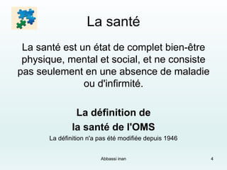 La santé
La santé est un état de complet bien-être
physique, mental et social, et ne consiste
pas seulement en une absence de maladie
ou d'infirmité.
La définition de
la santé de l'OMS
La définition n'a pas été modifiée depuis 1946
4Abbassi inan
 