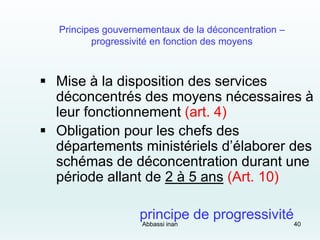 Principes gouvernementaux de la déconcentration –
progressivité en fonction des moyens
 Mise à la disposition des services
déconcentrés des moyens nécessaires à
leur fonctionnement (art. 4)
 Obligation pour les chefs des
départements ministériels d’élaborer des
schémas de déconcentration durant une
période allant de 2 à 5 ans (Art. 10)
principe de progressivité
Abbassi inan 40
 