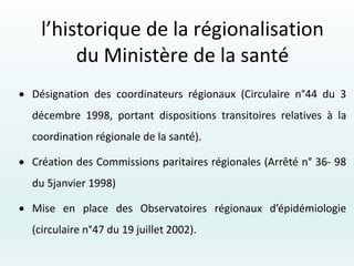  Désignation des coordinateurs régionaux (Circulaire n°44 du 3
décembre 1998, portant dispositions transitoires relatives à la
coordination régionale de la santé).
 Création des Commissions paritaires régionales (Arrêté n° 36- 98
du 5janvier 1998)
 Mise en place des Observatoires régionaux d’épidémiologie
(circulaire n°47 du 19 juillet 2002).
l’historique de la régionalisation
du Ministère de la santé
 