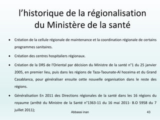  Création de la cellule régionale de maintenance et la coordination régionale de certains
programmes sanitaires.
 Création des centres hospitaliers régionaux.
 Création de la DRS de l’Oriental par décision du Ministre de la santé n°1 du 25 janvier
2005, en premier lieu, puis dans les régions de Taza-Taounate-Al hoceima et du Grand
Casablanca, pour généraliser ensuite cette nouvelle organisation dans le reste des
régions.
 Généralisation En 2011 des Directions régionales de la santé dans les 16 régions du
royaume (arrêté du Ministre de la Santé n°1363-11 du 16 mai 2011- B.O 5958 du 7
juillet 2011);
l’historique de la régionalisation
du Ministère de la santé
Abbassi inan 43
 